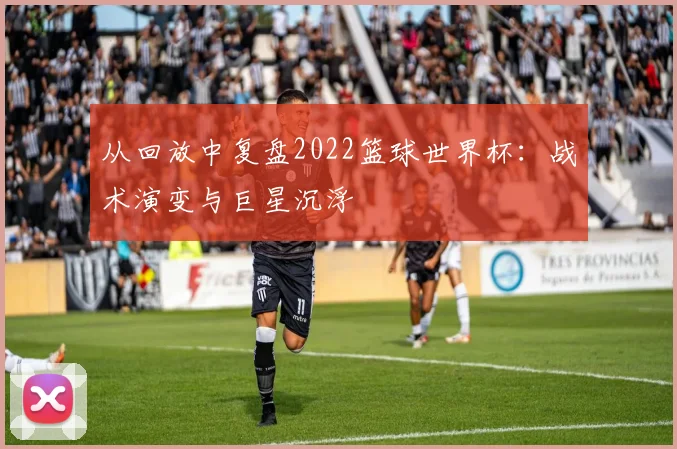 从回放中复盘2022篮球世界杯：战术演变与巨星沉浮