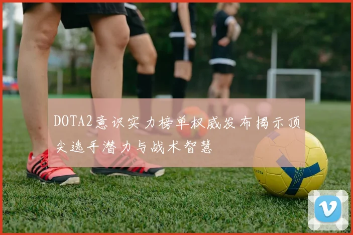 DOTA2意识实力榜单权威发布揭示顶尖选手潜力与战术智慧