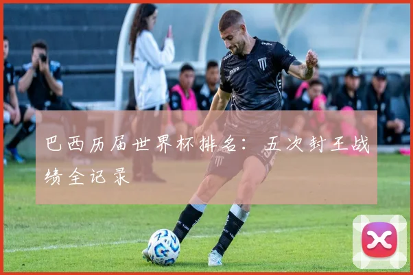 巴西历届世界杯排名：五次封王战绩全记录