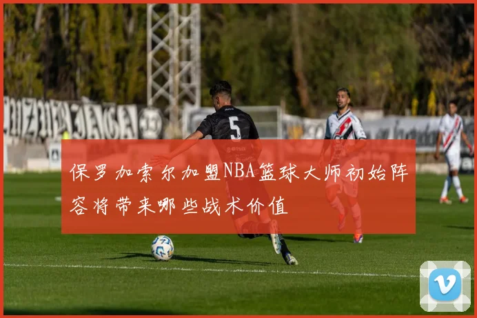 保罗加索尔加盟NBA篮球大师初始阵容将带来哪些战术价值